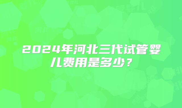 2024年河北三代试管婴儿费用是多少？