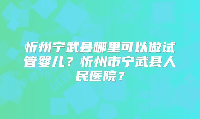 忻州宁武县哪里可以做试管婴儿?忻州市宁武县人民医院?