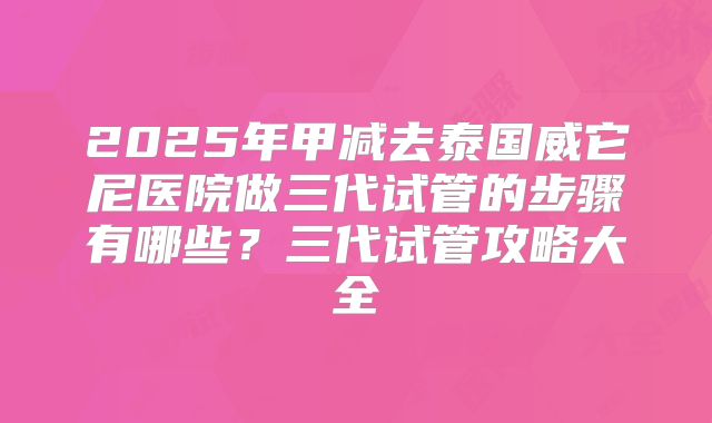 2025年甲减去泰国威它尼医院做三代试管的步骤有哪些？三代试管攻略大全