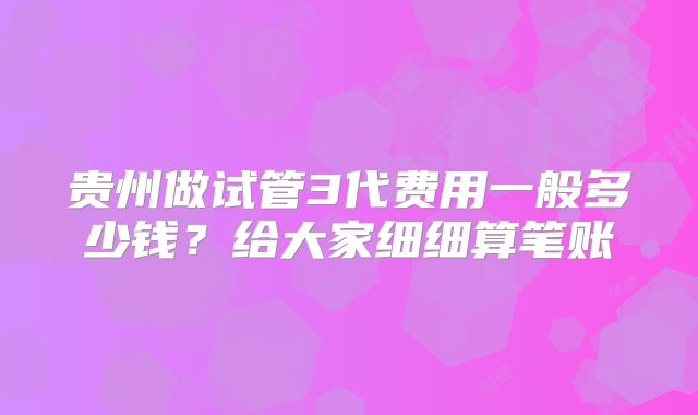 贵州做试管3代费用一般多少钱？给大家细细算笔账