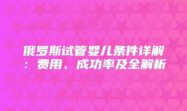 俄罗斯试管婴儿条件详解：费用、成功率及全解析