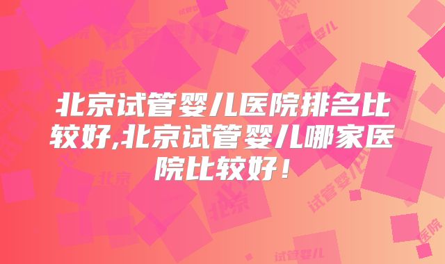 北京试管婴儿医院排名比较好,北京试管婴儿哪家医院比较好！