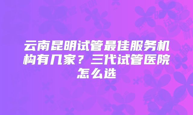 云南昆明试管最佳服务机构有几家？三代试管医院怎么选