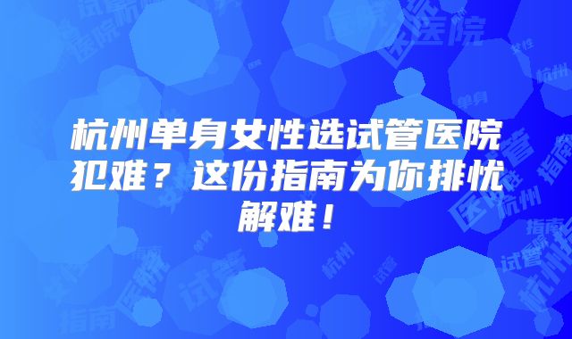 杭州单身女性选试管医院犯难？这份指南为你排忧解难！