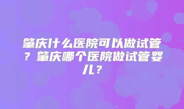 肇庆什么医院可以做试管？肇庆哪个医院做试管婴儿？