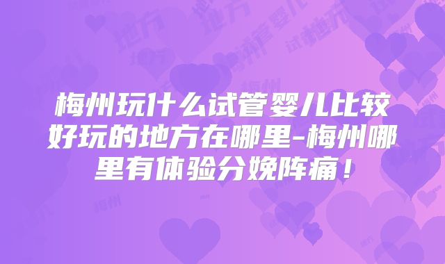 梅州玩什么试管婴儿比较好玩的地方在哪里-梅州哪里有体验分娩阵痛！