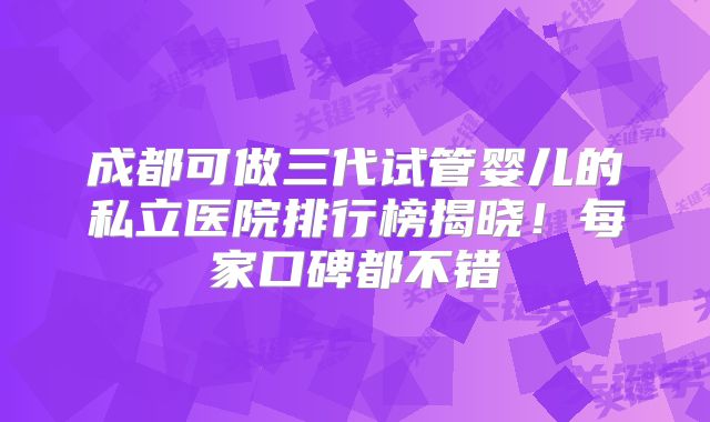 成都可做三代试管婴儿的私立医院排行榜揭晓！每家口碑都不错