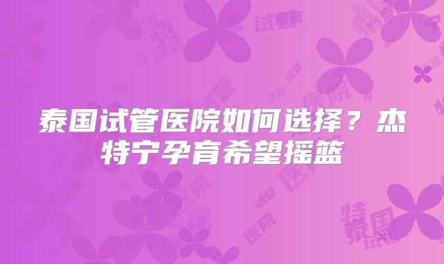 泰国试管医院如何选择？杰特宁孕育希望摇篮