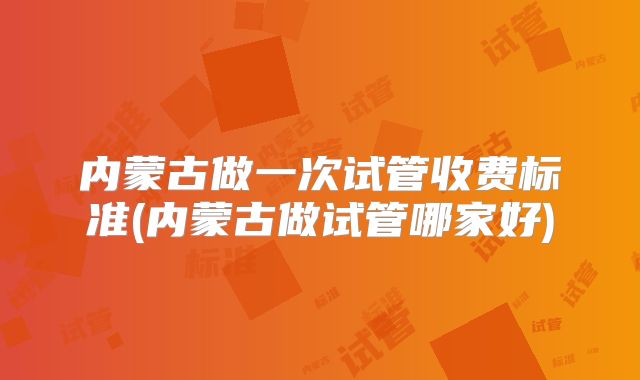 内蒙古做一次试管收费标准(内蒙古做试管哪家好)