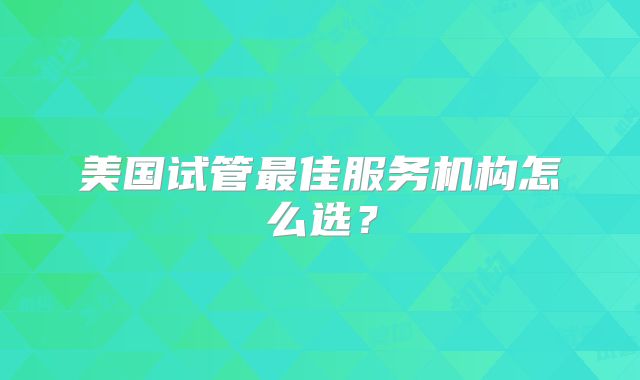 美国试管最佳服务机构怎么选？