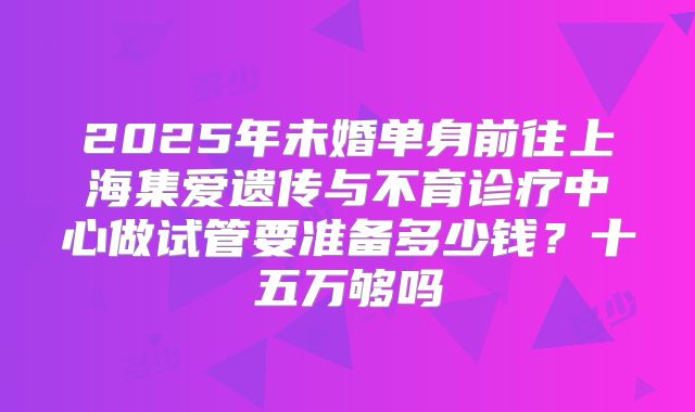 2025年未婚单身前往上海集爱遗传与不育诊疗中心做试管要准备多少钱？十五万够吗