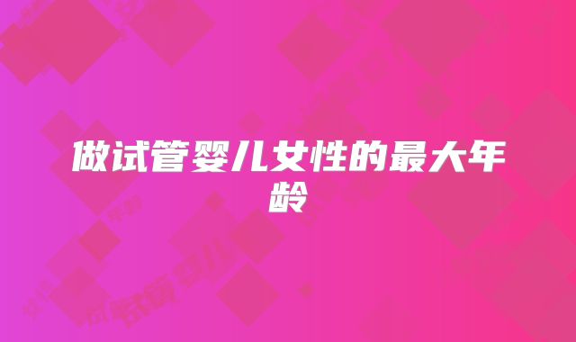 做试管婴儿女性的最大年龄