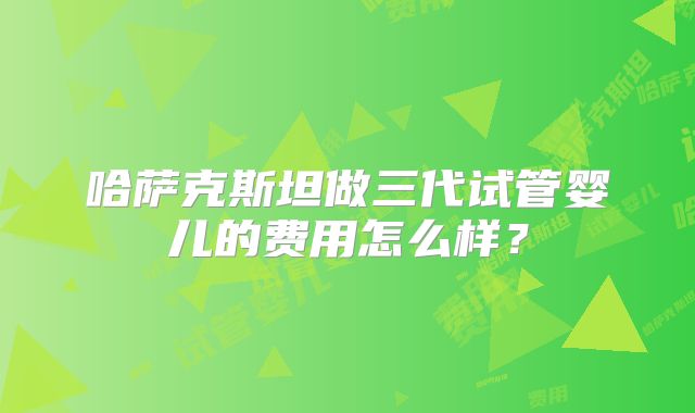 哈萨克斯坦做三代试管婴儿的费用怎么样？