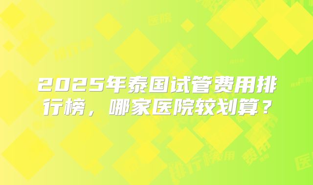 2025年泰国试管费用排行榜，哪家医院较划算？