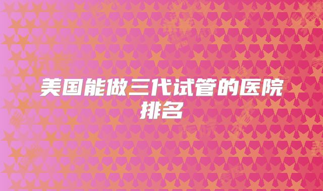 美国能做三代试管的医院排名
