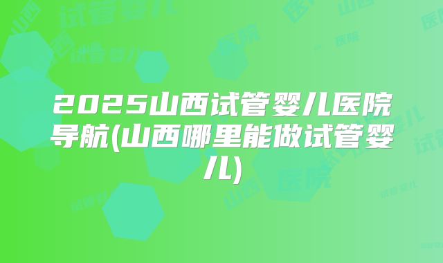 2025山西试管婴儿医院导航(山西哪里能做试管婴儿)