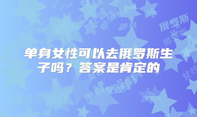 单身女性可以去俄罗斯生子吗？答案是肯定的