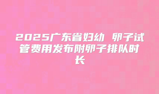 2025广东省妇幼 卵子试管费用发布附卵子排队时长