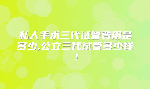 私人手术三代试管费用是多少,公立三代试管多少钱！