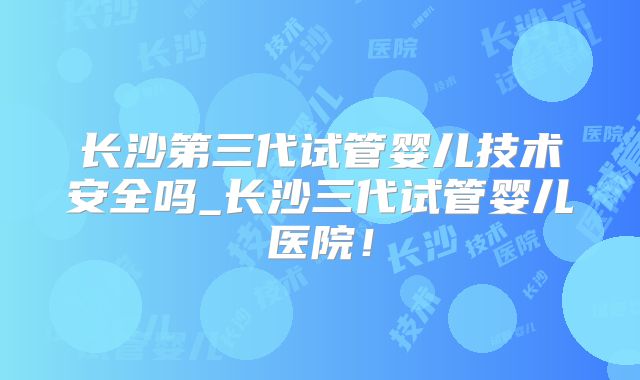 长沙第三代试管婴儿技术安全吗_长沙三代试管婴儿医院！