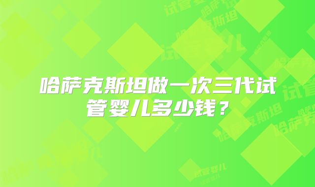 哈萨克斯坦做一次三代试管婴儿多少钱？