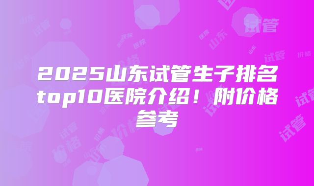 2025山东试管生子排名top10医院介绍！附价格参考