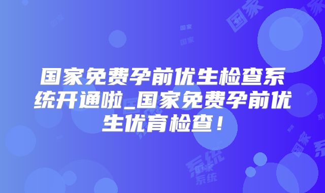 国家免费孕前优生检查系统开通啦_国家免费孕前优生优育检查！