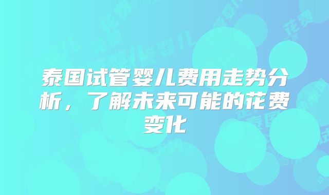 泰国试管婴儿费用走势分析，了解未来可能的花费变化