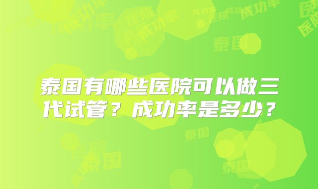 泰国有哪些医院可以做三代试管？成功率是多少？