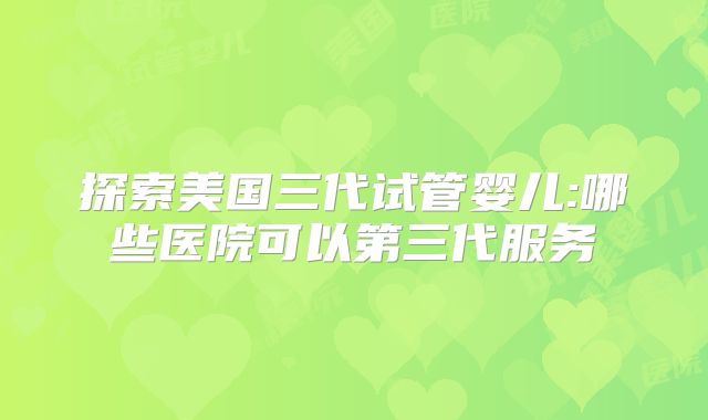 探索美国三代试管婴儿:哪些医院可以第三代服务