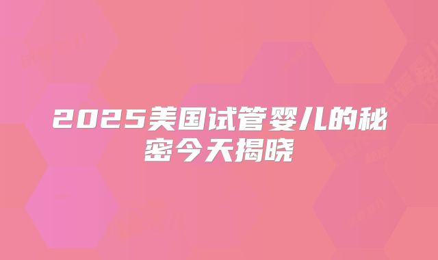 2025美国试管婴儿的秘密今天揭晓