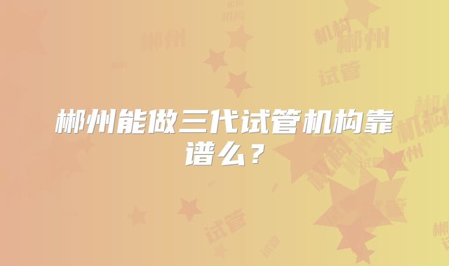 郴州能做三代试管机构靠谱么？
