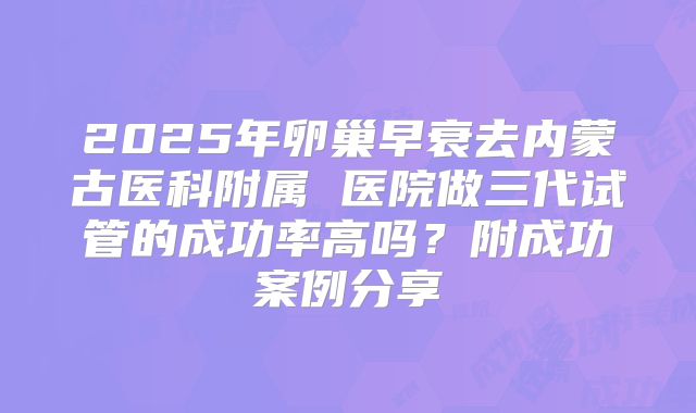 2025年卵巢早衰去内蒙古医科附属 医院做三代试管的成功率高吗？附成功案例分享