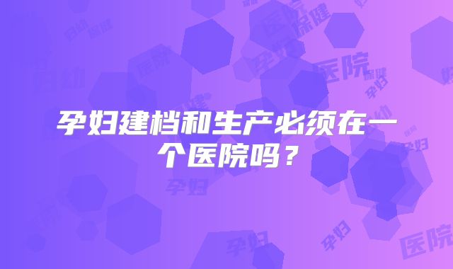 孕妇建档和生产必须在一个医院吗？