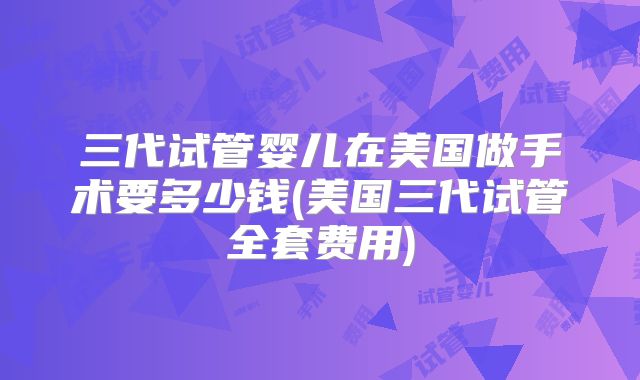 三代试管婴儿在美国做手术要多少钱(美国三代试管全套费用)