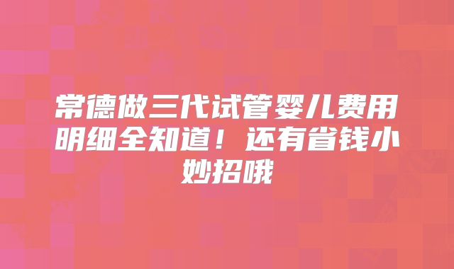 常德做三代试管婴儿费用明细全知道!还有省钱小妙招哦