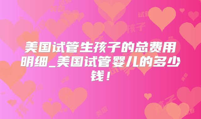 美国试管生孩子的总费用明细_美国试管婴儿的多少钱！