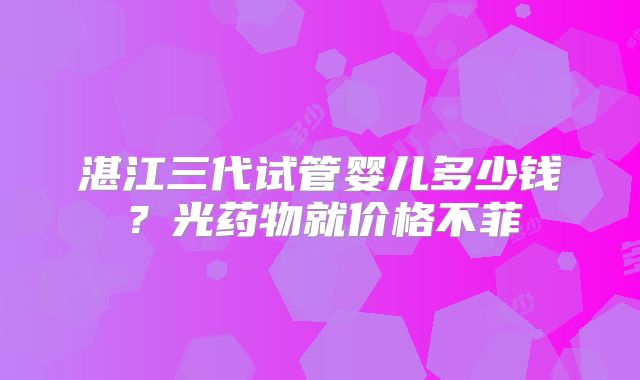 湛江三代试管婴儿多少钱？光药物就价格不菲