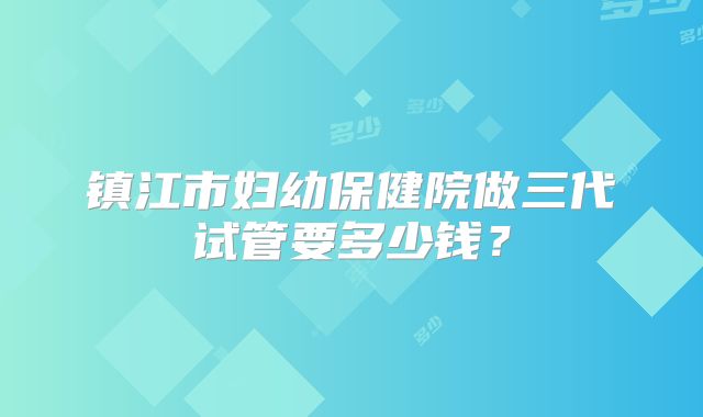 镇江市妇幼保健院做三代试管要多少钱？