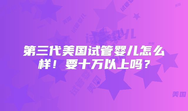 第三代美国试管婴儿怎么样！要十万以上吗？