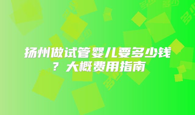 扬州做试管婴儿要多少钱？大概费用指南