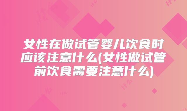 女性在做试管婴儿饮食时应该注意什么(女性做试管前饮食需要注意什么)