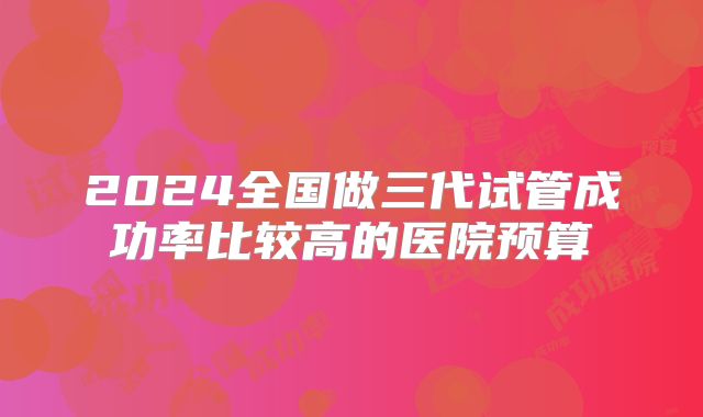 2024全国做三代试管成功率比较高的医院预算