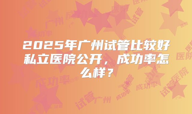 2025年广州试管比较好私立医院公开,成功率怎么样?