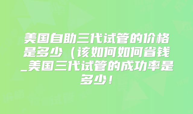 美国自助三代试管的价格是多少（该如何如何省钱_美国三代试管的成功率是多少！