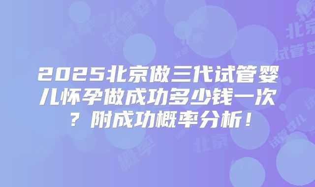 2025北京做三代试管婴儿怀孕做成功多少钱一次?附成功概率分析!
