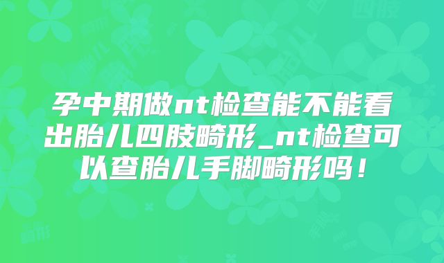 孕中期做nt检查能不能看出胎儿四肢畸形_nt检查可以查胎儿手脚畸形吗！
