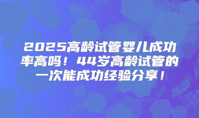 2025高龄试管婴儿成功率高吗！44岁高龄试管的一次能成功经验分享！
