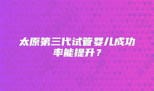 太原第三代试管婴儿成功率能提升？