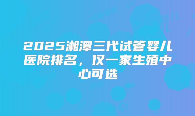 2025湘潭三代试管婴儿医院排名，仅一家生殖中心可选